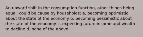 An upward shift in the consumption function, other things being equal, could be cause by households: a. becoming optimistic about the state of the economy b. becoming pessimistic about the state of the economy c. expecting future income and wealth to decline d. none of the above