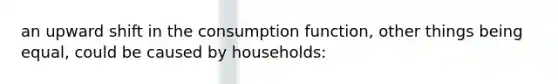 an upward shift in the consumption function, other things being equal, could be caused by households: