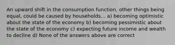 An upward shift in the consumption function, other things being equal, could be caused by households... a) becoming optimistic about the state of the economy b) becoming pessimistic about the state of the economy c) expecting future income and wealth to decline d) None of the answers above are correct