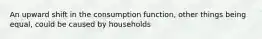 An upward shift in the consumption function, other things being equal, could be caused by households