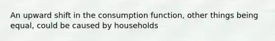 An upward shift in the consumption function, other things being equal, could be caused by households