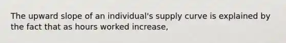 The upward slope of an individual's supply curve is explained by the fact that as hours worked increase,