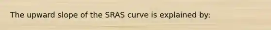 The upward slope of the SRAS curve is explained by: