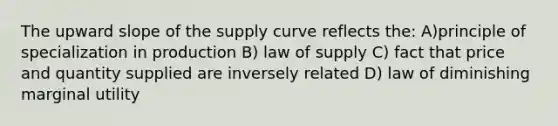 The upward slope of the supply curve reflects the: A)principle of specialization in production B) law of supply C) fact that price and quantity supplied are inversely related D) law of diminishing marginal utility