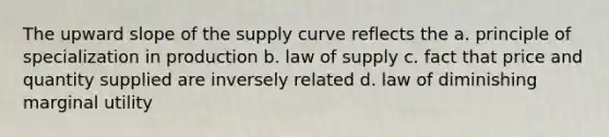 The upward slope of the supply curve reflects the a. principle of specialization in production b. law of supply c. fact that price and quantity supplied are inversely related d. law of diminishing marginal utility