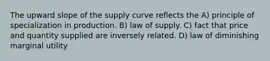 The upward slope of the supply curve reflects the A) principle of specialization in production. B) law of supply. C) fact that price and quantity supplied are inversely related. D) law of diminishing marginal utility