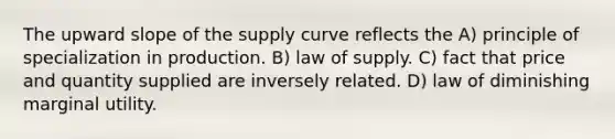 The upward slope of the supply curve reflects the A) principle of specialization in production. B) law of supply. C) fact that price and quantity supplied are inversely related. D) law of diminishing marginal utility.