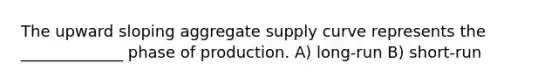 The upward sloping aggregate supply curve represents the _____________ phase of production. A) long-run B) short-run