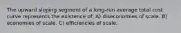 The upward sloping segment of a long-run average total cost curve represents the existence of: A) diseconomies of scale. B) economies of scale. C) efficiencies of scale.