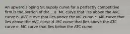 An upward sloping SR supply curve for a perfectly competitive firm is the portion of the... a. MC curve that lies above the AVC curve b. AVC curve that lies above the MC curve c. MR curve that lies above the AVC curve d. MC curve that lies above the ATC curve e. MC curve that lies below the ATC curve