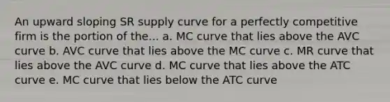 An upward sloping SR supply curve for a perfectly competitive firm is the portion of the... a. MC curve that lies above the AVC curve b. AVC curve that lies above the MC curve c. MR curve that lies above the AVC curve d. MC curve that lies above the ATC curve e. MC curve that lies below the ATC curve