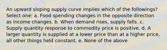 An upward sloping supply curve implies which of the followings? Select one: a. Food spending changes in the opposite direction as income changes. b. When demand rises, supply falls. c. Supply quantity response to commodity price is positive. d. A larger quantity is supplied at a lower price than at a higher price, all other things held constant. e. None of the above