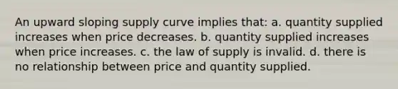 An upward sloping supply curve implies that: a. quantity supplied increases when price decreases. b. quantity supplied increases when price increases. c. the law of supply is invalid. d. there is no relationship between price and quantity supplied.