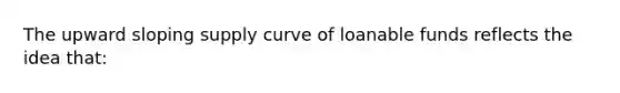 The upward sloping supply curve of loanable funds reflects the idea that: