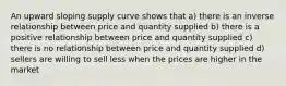 An upward sloping supply curve shows that a) there is an inverse relationship between price and quantity supplied b) there is a positive relationship between price and quantity supplied c) there is no relationship between price and quantity supplied d) sellers are willing to sell less when the prices are higher in the market