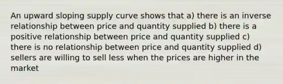 An upward sloping supply curve shows that a) there is an inverse relationship between price and quantity supplied b) there is a positive relationship between price and quantity supplied c) there is no relationship between price and quantity supplied d) sellers are willing to sell less when the prices are higher in the market