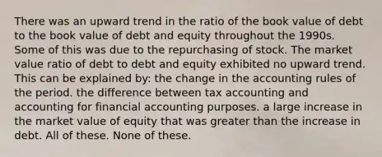 There was an upward trend in the ratio of the book value of debt to the book value of debt and equity throughout the 1990s. Some of this was due to the repurchasing of stock. The market value ratio of debt to debt and equity exhibited no upward trend. This can be explained by: the change in the accounting rules of the period. the difference between tax accounting and accounting for financial accounting purposes. a large increase in the market value of equity that was greater than the increase in debt. All of these. None of these.