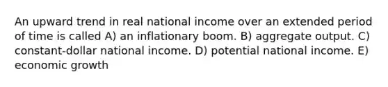 An upward trend in real national income over an extended period of time is called A) an inflationary boom. B) aggregate output. C) constant-dollar national income. D) potential national income. E) economic growth