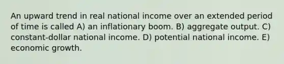 An upward trend in real national income over an extended period of time is called A) an inflationary boom. B) aggregate output. C) constant-dollar national income. D) potential national income. E) economic growth.