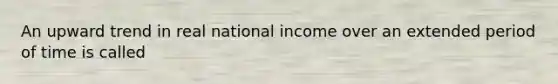 An upward trend in real national income over an extended period of time is called