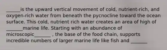 ______is the upward vertical movement of cold, nutrient-rich, and oxygen-rich water from beneath the pycnocline toward the ocean surface. This cold, nutrient rich water creates an area of high of _______marine life. Starting with an abundance of microscopic_______ , the base of the food chain, supports incredible numbers of larger marine life like fish and _______