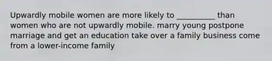 Upwardly mobile women are more likely to __________ than women who are not upwardly mobile. marry young postpone marriage and get an education take over a family business come from a lower-income family