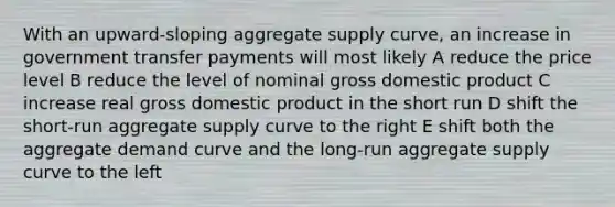 With an upward-sloping aggregate supply curve, an increase in government transfer payments will most likely A reduce the price level B reduce the level of nominal gross domestic product C increase real gross domestic product in the short run D shift the short-run aggregate supply curve to the right E shift both the aggregate demand curve and the long-run aggregate supply curve to the left