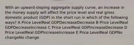 With an upward-sloping aggregate supply curve, an increase in the money supply will affect the price level and real gross domestic product (GDP) in the short run in which of the following ways? A Price LevelReal GDPDecreaseDecrease B Price LevelReal GDPDecreaseIncrease C Price LevelReal GDPIncreaseDecrease D Price LevelReal GDPIncreaseIncrease E Price LevelReal GDPNo changeNo change