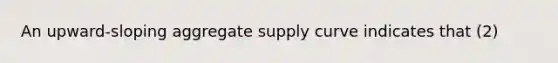 An upward-sloping aggregate supply curve indicates that (2)