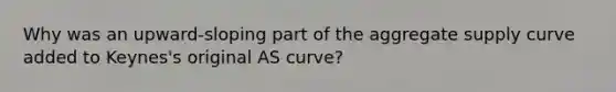 Why was an upward-sloping part of the aggregate supply curve added to Keynes's original AS curve?