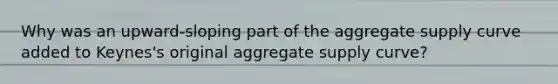 Why was an upward-sloping part of the aggregate supply curve added to Keynes's original aggregate supply curve?