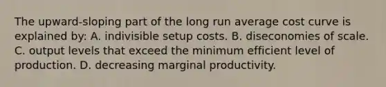 The upward-sloping part of the long run average cost curve is explained by: A. indivisible setup costs. B. diseconomies of scale. C. output levels that exceed the minimum efficient level of production. D. decreasing marginal productivity.