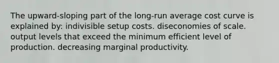 The upward-sloping part of the long-run average cost curve is explained by: indivisible setup costs. diseconomies of scale. output levels that exceed the minimum efficient level of production. decreasing marginal productivity.