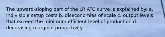 The upward-sloping part of the LR ATC curve is explained by: a. indivisible setup costs b. diseconomies of scale c. output levels that exceed the minimum efficient level of production d. decreasing marginal productivity