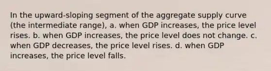 In the upward-sloping segment of the aggregate supply curve (the intermediate range), a. when GDP increases, the price level rises. b. when GDP increases, the price level does not change. c. when GDP decreases, the price level rises. d. when GDP increases, the price level falls.