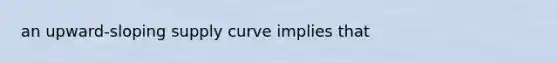 an upward-sloping supply curve implies that