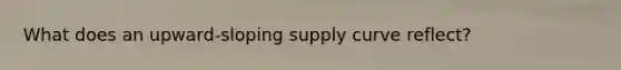 What does an upward-sloping supply curve reflect?