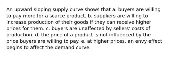 An upward-sloping supply curve shows that a. buyers are willing to pay more for a scarce product. b. suppliers are willing to increase production of their goods if they can receive higher prices for them. c. buyers are unaffected by sellers' costs of production. d. the price of a product is not influenced by the price buyers are willing to pay. e. at higher prices, an envy effect begins to affect the demand curve.