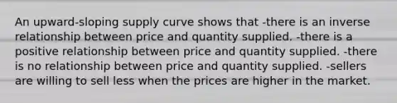 An upward-sloping supply curve shows that -there is an <a href='https://www.questionai.com/knowledge/kc6KNK1VxL-inverse-relation' class='anchor-knowledge'>inverse relation</a>ship between price and quantity supplied. -there is a positive relationship between price and quantity supplied. -there is no relationship between price and quantity supplied. -sellers are willing to sell less when the prices are higher in the market.