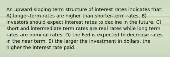 An upward-sloping term structure of interest rates indicates that: A) longer-term rates are higher than shorter-term rates. B) investors should expect interest rates to decline in the future. C) short and intermediate term rates are real rates while long term rates are nominal rates. D) the Fed is expected to decrease rates in the near term. E) the larger the investment in dollars, the higher the interest rate paid.