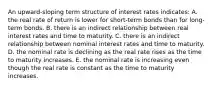 An upward-sloping term structure of interest rates indicates: A. the real rate of return is lower for short-term bonds than for long-term bonds. B. there is an indirect relationship between real interest rates and time to maturity. C. there is an indirect relationship between nominal interest rates and time to maturity. D. the nominal rate is declining as the real rate rises as the time to maturity increases. E. the nominal rate is increasing even though the real rate is constant as the time to maturity increases.