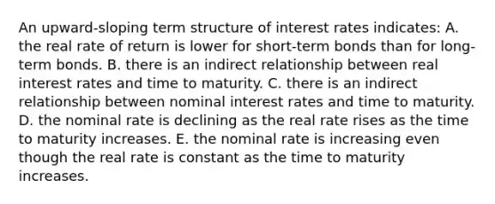 An upward-sloping term structure of interest rates indicates: A. the real rate of return is lower for short-term bonds than for long-term bonds. B. there is an indirect relationship between real interest rates and time to maturity. C. there is an indirect relationship between nominal interest rates and time to maturity. D. the nominal rate is declining as the real rate rises as the time to maturity increases. E. the nominal rate is increasing even though the real rate is constant as the time to maturity increases.