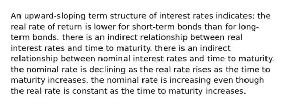 An upward-sloping term structure of interest rates indicates: the real rate of return is lower for short-term bonds than for long-term bonds. there is an indirect relationship between real interest rates and time to maturity. there is an indirect relationship between nominal interest rates and time to maturity. the nominal rate is declining as the real rate rises as the time to maturity increases. the nominal rate is increasing even though the real rate is constant as the time to maturity increases.