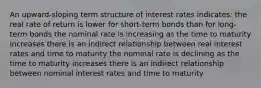 An upward-sloping term structure of interest rates indicates: the real rate of return is lower for short-term bonds than for long-term bonds the nominal rate is increasing as the time to maturity increases there is an indirect relationship between real interest rates and time to maturity the nominal rate is declining as the time to maturity increases there is an indirect relationship between nominal interest rates and time to maturity