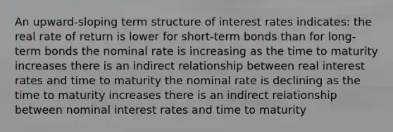 An upward-sloping term structure of interest rates indicates: the real rate of return is lower for short-term bonds than for long-term bonds the nominal rate is increasing as the time to maturity increases there is an indirect relationship between real interest rates and time to maturity the nominal rate is declining as the time to maturity increases there is an indirect relationship between nominal interest rates and time to maturity