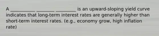 A ___________ ________ _________ is an upward-sloping yield curve indicates that long-term interest rates are generally higher than short-term interest rates. (e.g., economy grow, high inflation rate)