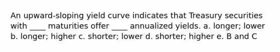 An upward-sloping yield curve indicates that Treasury securities with ____ maturities offer ____ annualized yields. a. ​longer; lower b. ​longer; higher c. ​shorter; lower d. ​shorter; higher e. ​B and C