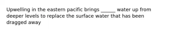 Upwelling in the eastern pacific brings ______ water up from deeper levels to replace the surface water that has been dragged away