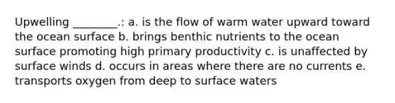 Upwelling ________.: a. is the flow of warm water upward toward the ocean surface b. brings benthic nutrients to the ocean surface promoting high primary productivity c. is unaffected by surface winds d. occurs in areas where there are no currents e. transports oxygen from deep to surface waters