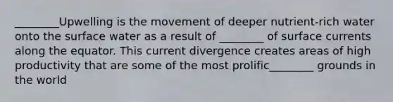 ________Upwelling is the movement of deeper nutrient-rich water onto the surface water as a result of ________ of surface currents along the equator. This current divergence creates areas of high productivity that are some of the most prolific________ grounds in the world